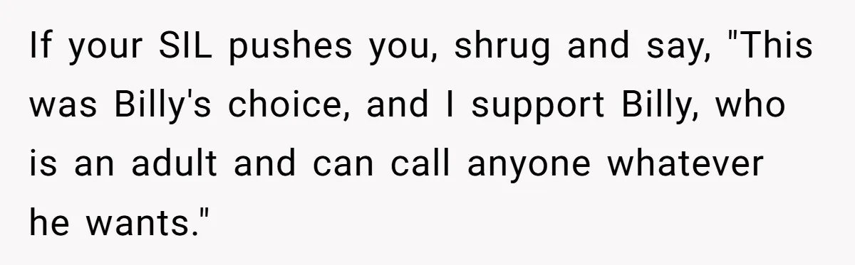 Aunt Lets Nephew Call Her Mom After His Own Parents “Got Rid” Of Him If your SIL pushes you, shrug and say, "This was Billy's choice, and I support Billy, who is an adult and can call anyone whatever he wants."
