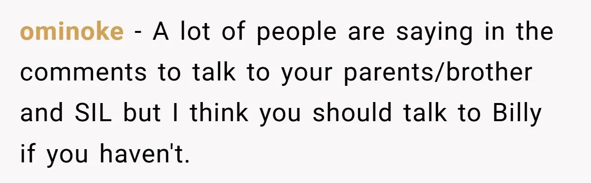 Aunt Lets Nephew Call Her Mom After His Own Parents “Got Rid” Of Him ominoke − A lot of people are saying in the comments to talk to your parents/brother and SIL but I think you should talk to Billy if you haven't.