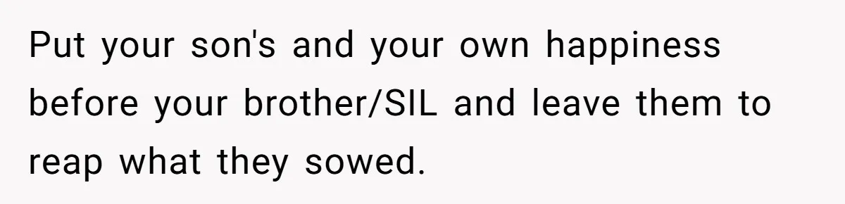 Aunt Lets Nephew Call Her Mom After His Own Parents “Got Rid” Of Him Put your son's and your own happiness before your brother/SIL and leave them to reap what they sowed.