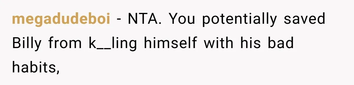 Aunt Lets Nephew Call Her Mom After His Own Parents “Got Rid” Of Him megadudeboi − NTA. You potentially saved Billy from k__ling himself with his bad habits,