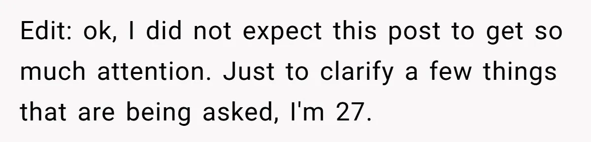 Edit: ok, I did not expect this post to get so much attention. Just to clarify a few things that are being asked, I'm 27.