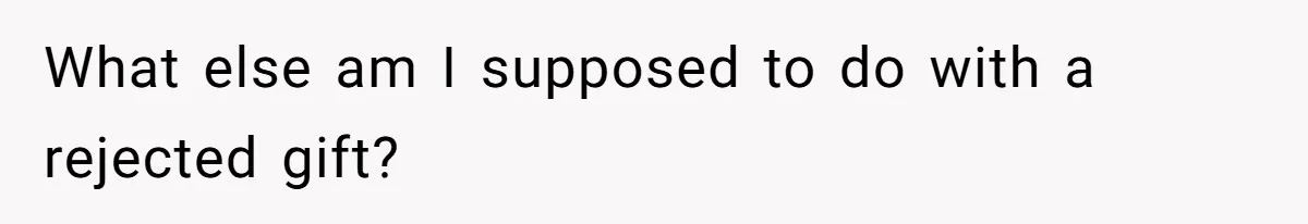 What else am I supposed to do with a rejected gift?