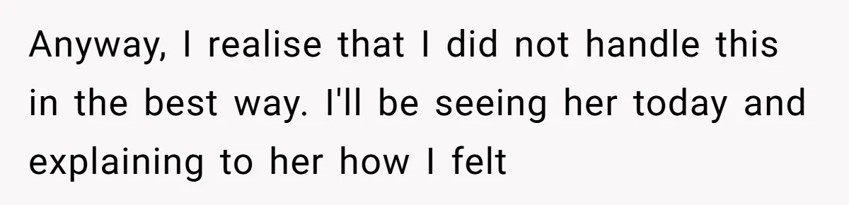 Anyway, I realise that I did not handle this in the best way. I'll be seeing her today and explaining to her how I felt