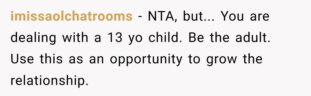imissaolchatrooms − NTA, but... You are dealing with a 13 yo child. Be the adult. Use this as an opportunity to grow the relationship.