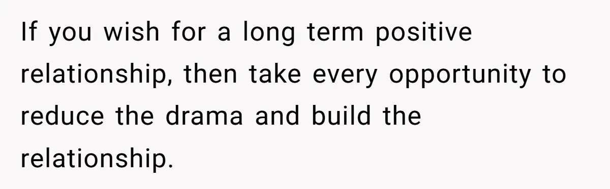 If you wish for a long term positive relationship, then take every opportunity to reduce the drama and build the relationship.