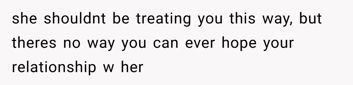 she shouldnt be treating you this way, but theres no way you can ever hope your relationship w her