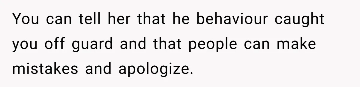 You can tell her that he behaviour caught you off guard and that people can make mistakes and apologize.