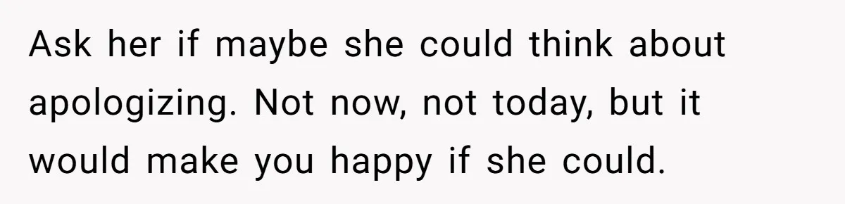 Ask her if maybe she could think about apologizing. Not now, not today, but it would make you happy if she could.