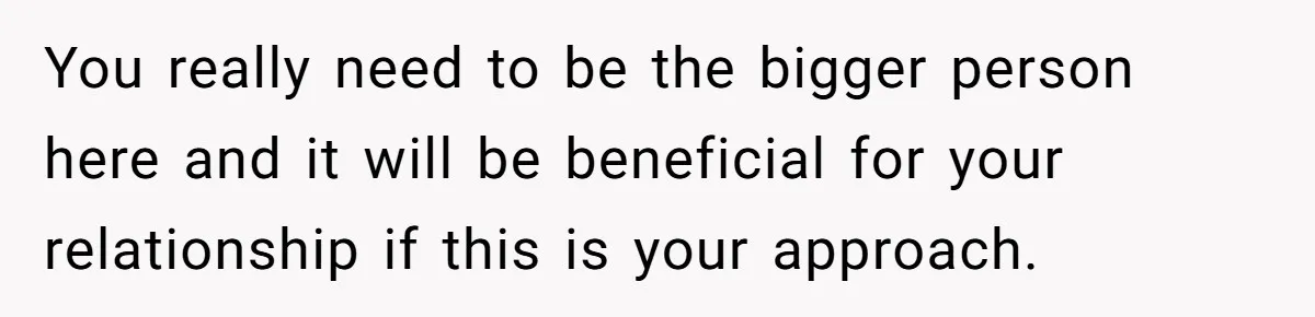 You really need to be the bigger person here and it will be beneficial for your relationship if this is your approach.