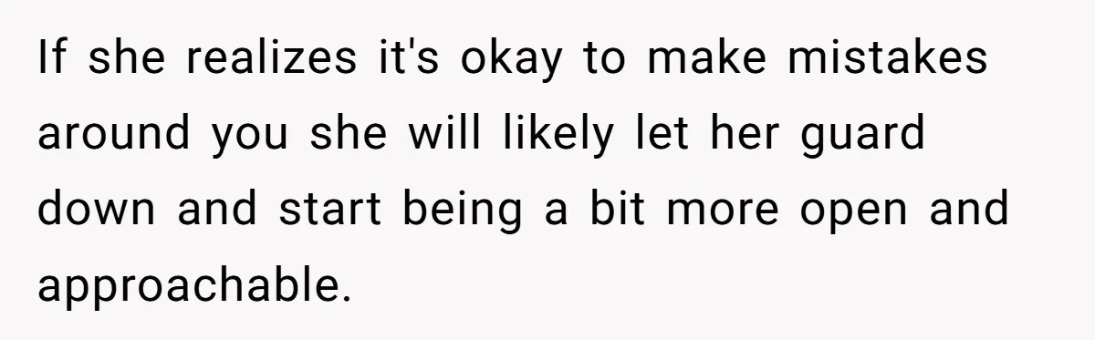 If she realizes it's okay to make mistakes around you she will likely let her guard down and start being a bit more open and approachable.
