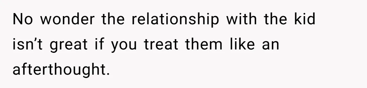 No wonder the relationship with the kid isn’t great if you treat them like an afterthought.