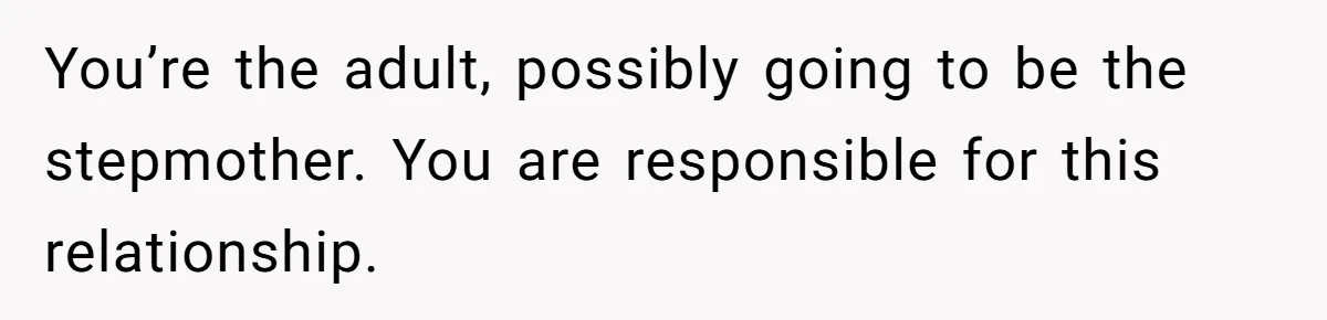 You’re the adult, possibly going to be the stepmother. You are responsible for this relationship.