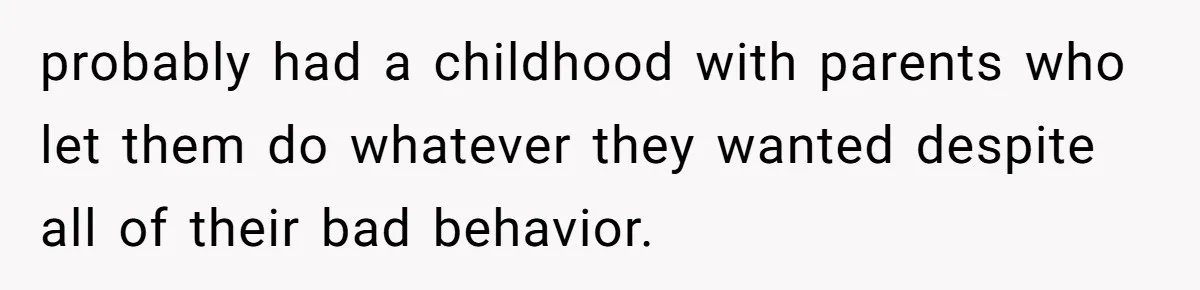 probably had a childhood with parents who let them do whatever they wanted despite all of their bad behavior.
