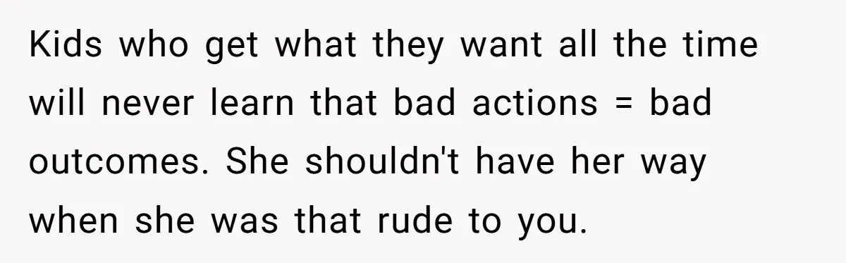 Kids who get what they want all the time will never learn that bad actions = bad outcomes. She shouldn't have her way when she was that rude to you.