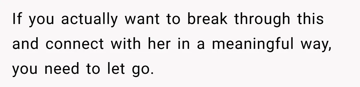 If you actually want to break through this and connect with her in a meaningful way, you need to let go.