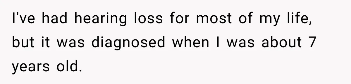 I've had hearing loss for most of my life, but it was diagnosed when I was about 7 years old.