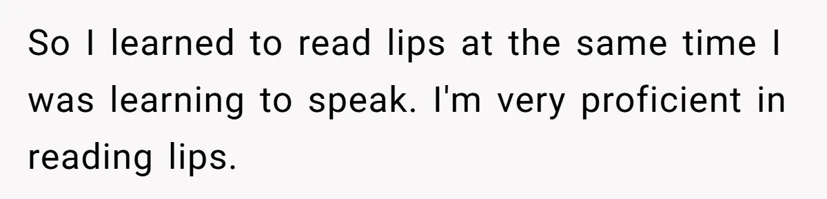 So I learned to read lips at the same time I was learning to speak. I'm very proficient in reading lips.