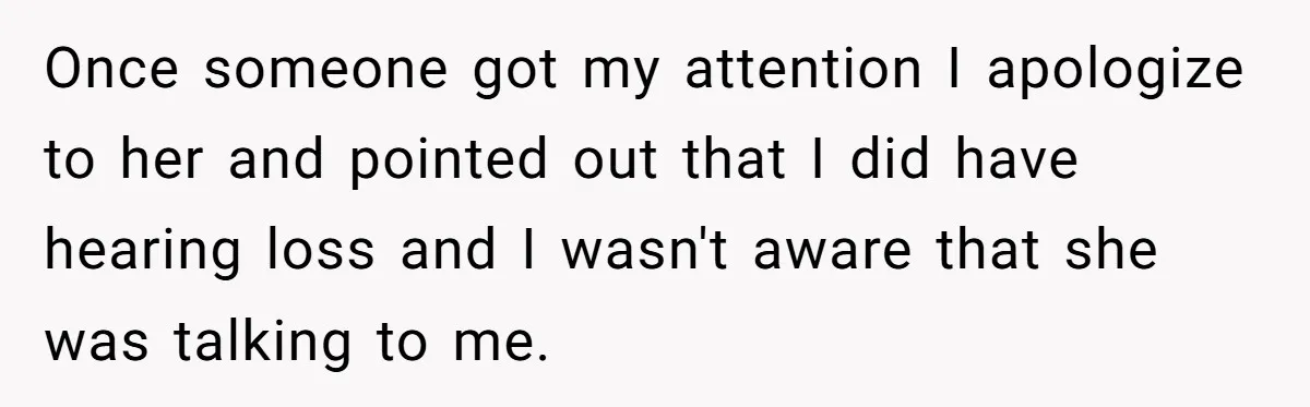 Once someone got my attention I apologize to her and pointed out that I did have hearing loss and I wasn't aware that she was talking to me.