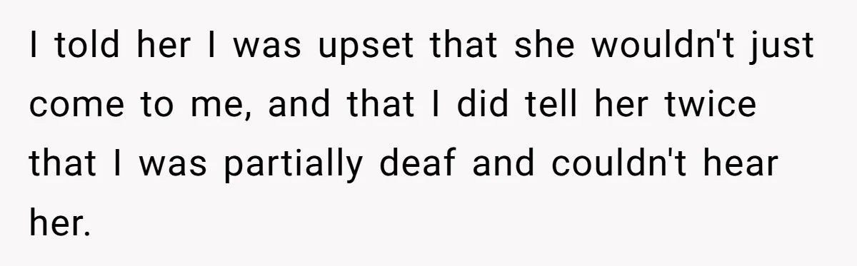 I told her I was upset that she wouldn't just come to me, and that I did tell her twice that I was partially deaf and couldn't hear her.
