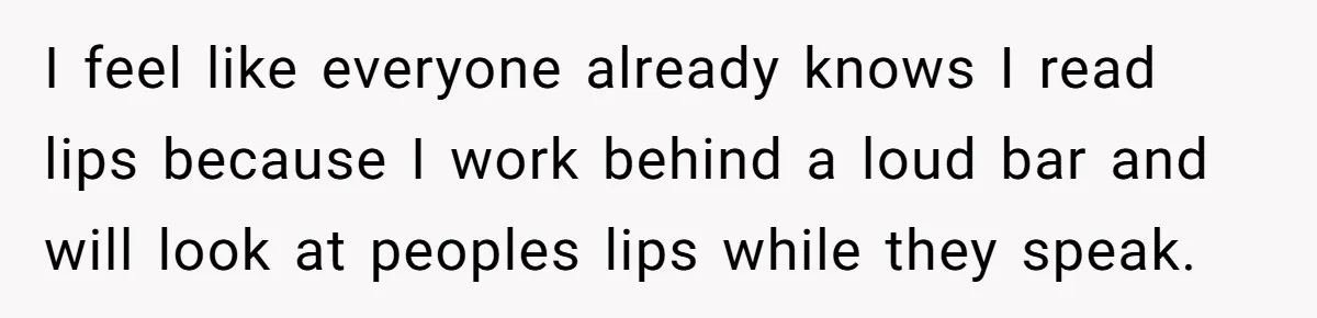 I feel like everyone already knows I read lips because I work behind a loud bar and will look at peoples lips while they speak.