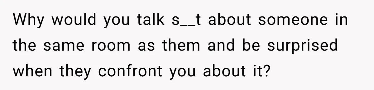 Why would you talk s__t about someone in the same room as them and be surprised when they confront you about it?