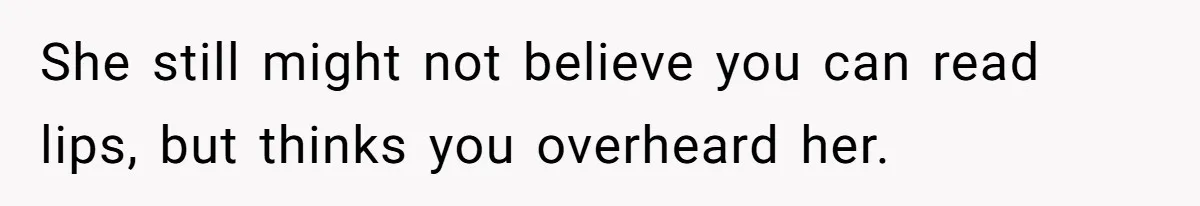 She still might not believe you can read lips, but thinks you overheard her.