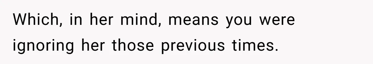 Which, in her mind, means you were ignoring her those previous times.