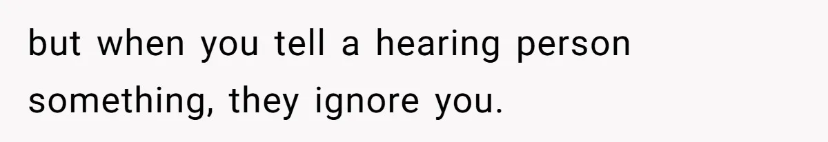 but when you tell a hearing person something, they ignore you.