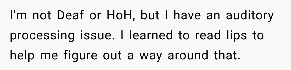 I'm not Deaf or HoH, but I have an auditory processing issue. I learned to read lips to help me figure out a way around that.