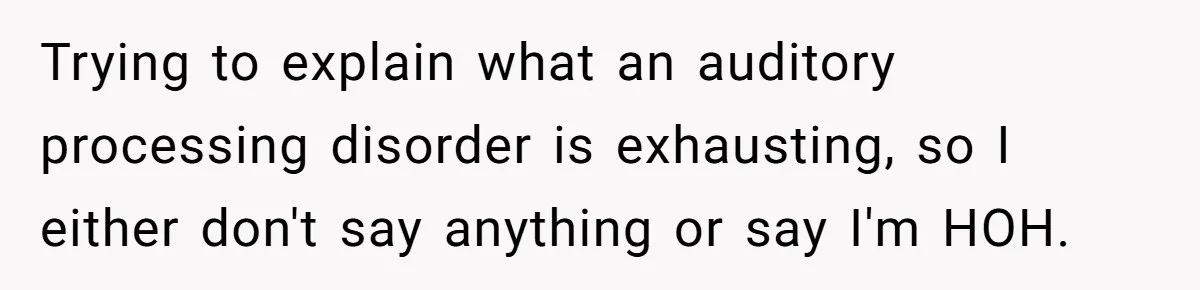 Trying to explain what an auditory processing disorder is exhausting, so I either don't say anything or say I'm HOH.