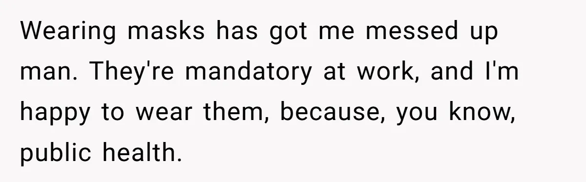 Wearing masks has got me messed up man. They're mandatory at work, and I'm happy to wear them, because, you know, public health.