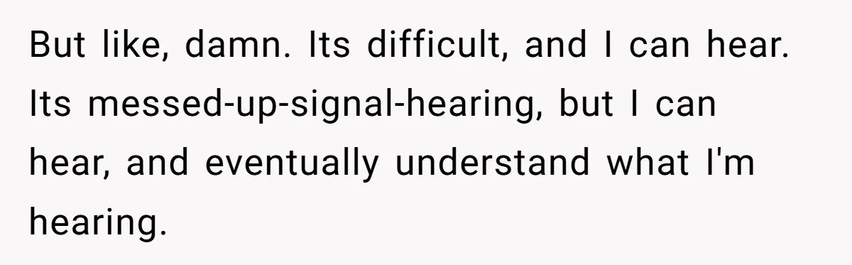 But like, damn. Its difficult, and I can hear. Its messed-up-signal-hearing, but I can hear, and eventually understand what I'm hearing.