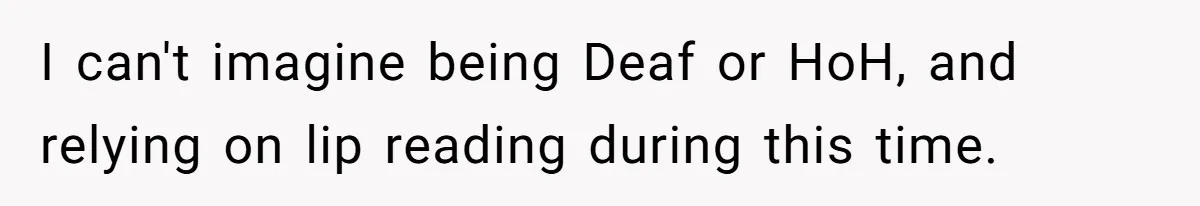 I can't imagine being Deaf or HoH, and relying on lip reading during this time.