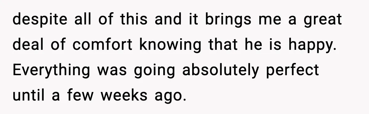 despite all of this and it brings me a great deal of comfort knowing that he is happy. Everything was going absolutely perfect until a few weeks ago.
