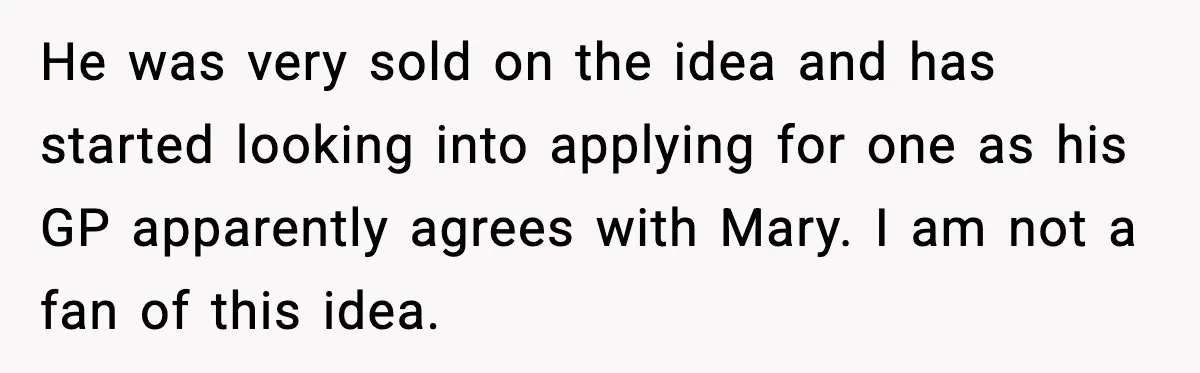 He was very sold on the idea and has started looking into applying for one as his GP apparently agrees with Mary. I am not a fan of this idea.