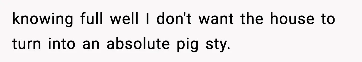 knowing full well I don't want the house to turn into an absolute pig sty.
