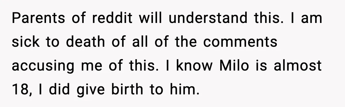 Parents of reddit will understand this. I am sick to death of all of the comments accusing me of this. I know Milo is almost 18, I did give birth...