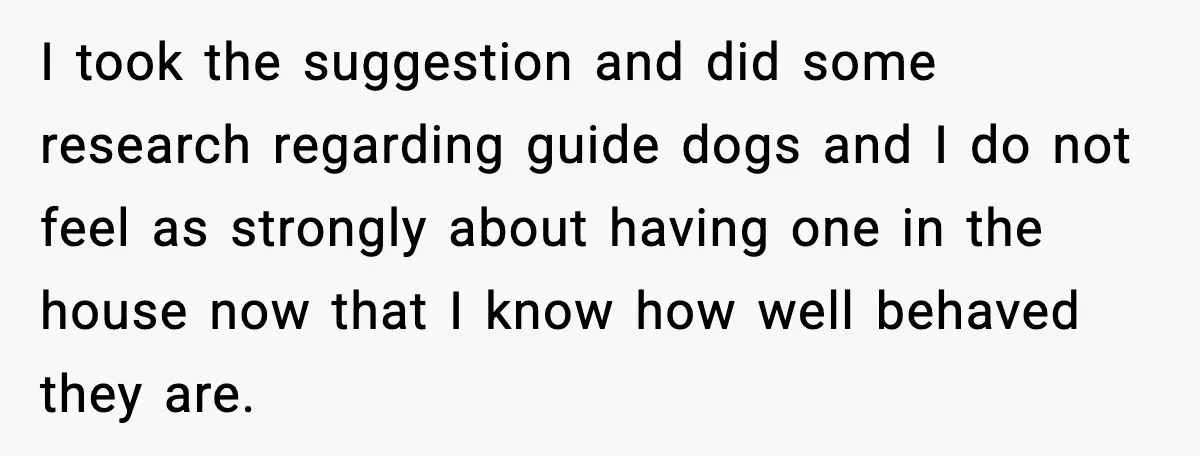 I took the suggestion and did some research regarding guide dogs and I do not feel as strongly about having one in the house now that I know how well...