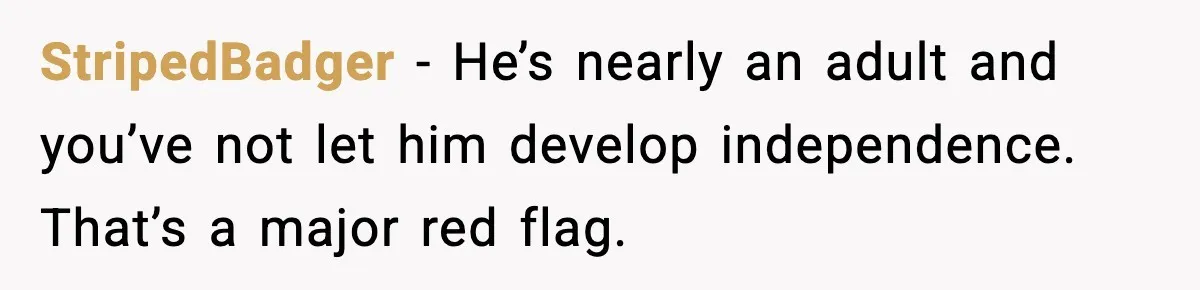 StripedBadger - He’s nearly an adult and you’ve not let him develop independence. That’s a major red flag.