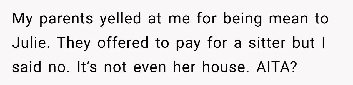 My parents yelled at me for being mean to Julie. They offered to pay for a sitter but I said no. It’s not even her house. AITA?