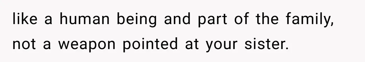like a human being and part of the family, not a weapon pointed at your sister.