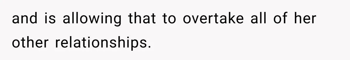 and is allowing that to overtake all of her other relationships.