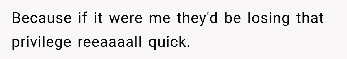 Because if it were me they'd be losing that privilege reeaaaall quick.