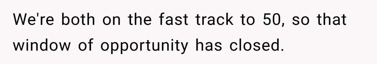 We're both on the fast track to 50, so that window of opportunity has closed.