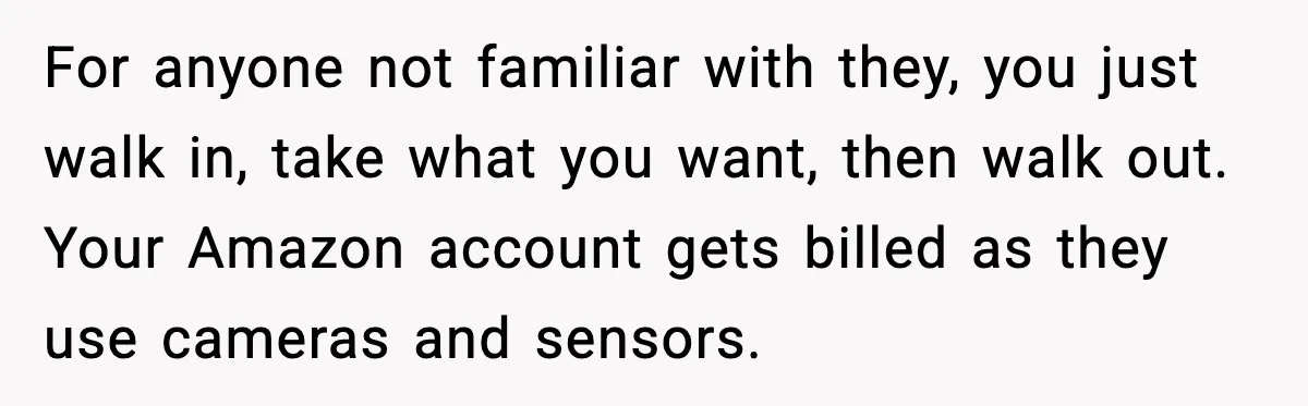For anyone not familiar with they, you just walk in, take what you want, then walk out. Your Amazon account gets billed as they use cameras and sensors.