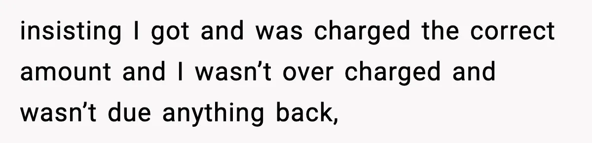 insisting I got and was charged the correct amount and I wasn’t over charged and wasn’t due anything back,