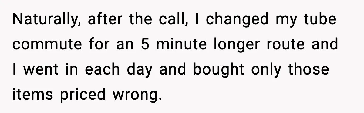 Naturally, after the call, I changed my tube commute for an 5 minute longer route and I went in each day and bought only those items priced wrong.