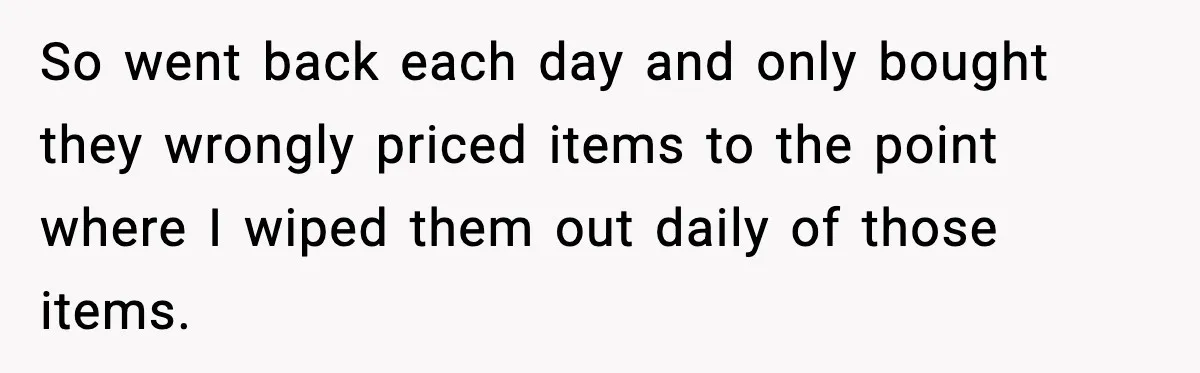 So went back each day and only bought they wrongly priced items to the point where I wiped them out daily of those items.