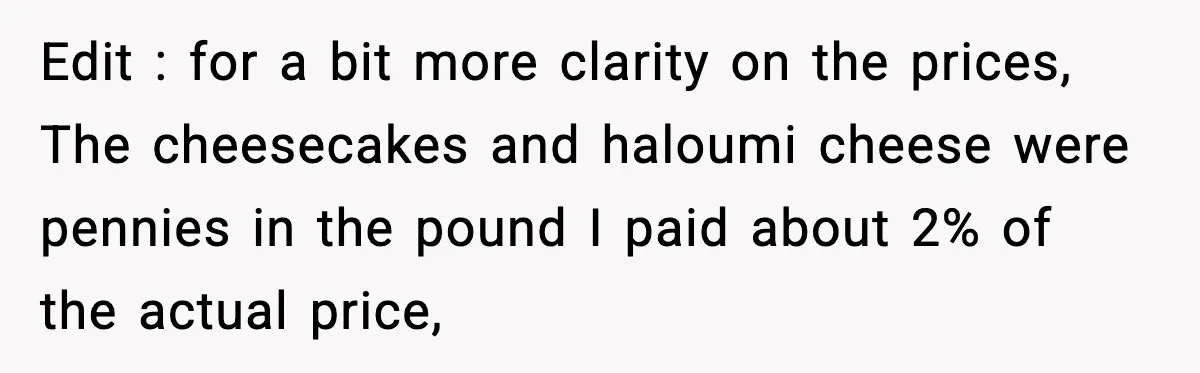 Edit : for a bit more clarity on the prices, The cheesecakes and haloumi cheese were pennies in the pound I paid about 2% of the actual price,
