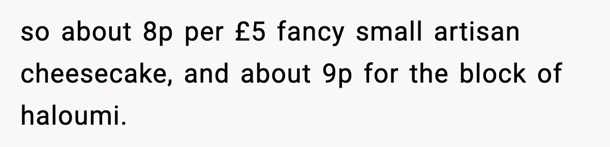 so about 8p per £5 fancy small artisan cheesecake, and about 9p for the block of haloumi.